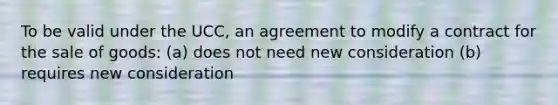 To be valid under the UCC, an agreement to modify a contract for the sale of goods: (a) does not need new consideration (b) requires new consideration