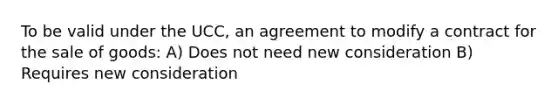 To be valid under the UCC, an agreement to modify a contract for the sale of goods: A) Does not need new consideration B) Requires new consideration