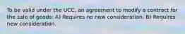 To be valid under the UCC, an agreement to modify a contract for the sale of goods: A) Requires no new consideration. B) Requires new consideration.