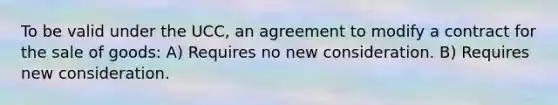 To be valid under the UCC, an agreement to modify a contract for the sale of goods: A) Requires no new consideration. B) Requires new consideration.