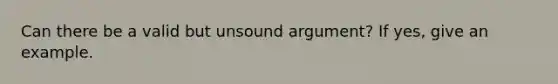 Can there be a valid but unsound argument? If yes, give an example.