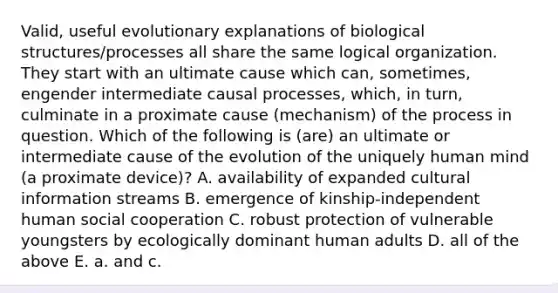 Valid, useful evolutionary explanations of biological structures/processes all share the same logical organization. They start with an ultimate cause which can, sometimes, engender intermediate causal processes, which, in turn, culminate in a proximate cause (mechanism) of the process in question. Which of the following is (are) an ultimate or intermediate cause of the evolution of the uniquely human mind (a proximate device)? A. availability of expanded cultural information streams B. emergence of kinship-independent human social cooperation C. robust protection of vulnerable youngsters by ecologically dominant human adults D. all of the above E. a. and c.