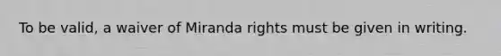 To be valid, a waiver of Miranda rights must be given in writing.