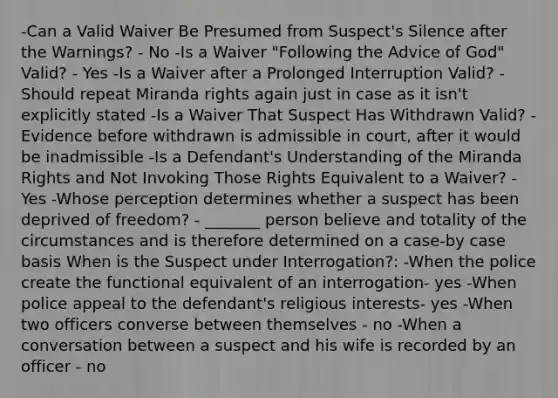 -Can a Valid Waiver Be Presumed from Suspect's Silence after the Warnings? - No -Is a Waiver "Following the Advice of God" Valid? - Yes -Is a Waiver after a Prolonged Interruption Valid? - Should repeat Miranda rights again just in case as it isn't explicitly stated -Is a Waiver That Suspect Has Withdrawn Valid? - Evidence before withdrawn is admissible in court, after it would be inadmissible -Is a Defendant's Understanding of the Miranda Rights and Not Invoking Those Rights Equivalent to a Waiver? - Yes -Whose perception determines whether a suspect has been deprived of freedom? - _______ person believe and totality of the circumstances and is therefore determined on a case-by case basis When is the Suspect under Interrogation?: -When the police create the functional equivalent of an interrogation- yes -When police appeal to the defendant's religious interests- yes -When two officers converse between themselves - no -When a conversation between a suspect and his wife is recorded by an officer - no