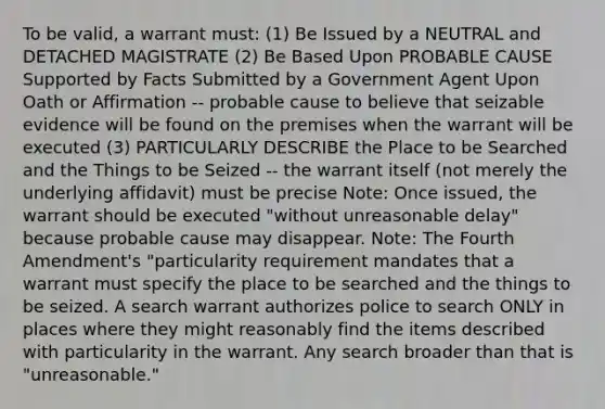 To be valid, a warrant must: (1) Be Issued by a NEUTRAL and DETACHED MAGISTRATE (2) Be Based Upon PROBABLE CAUSE Supported by Facts Submitted by a Government Agent Upon Oath or Affirmation -- probable cause to believe that seizable evidence will be found on the premises when the warrant will be executed (3) PARTICULARLY DESCRIBE the Place to be Searched and the Things to be Seized -- the warrant itself (not merely the underlying affidavit) must be precise Note: Once issued, the warrant should be executed "without unreasonable delay" because probable cause may disappear. Note: The Fourth Amendment's "particularity requirement mandates that a warrant must specify the place to be searched and the things to be seized. A search warrant authorizes police to search ONLY in places where they might reasonably find the items described with particularity in the warrant. Any search broader than that is "unreasonable."