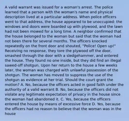 A valid warrant was issued for a woman's arrest. The police learned that a person with the woman's name and physical description lived at a particular address. When police officers went to that address, the house appeared to be unoccupied: the windows and doors were boarded up with plywood, and the lawn had not been mowed for a long time. A neighbor confirmed that the house belonged to the woman but said that the woman had not been there for several months. The officers knocked repeatedly on the front door and shouted, "Police! Open up!" Receiving no response, they tore the plywood off the door, smashed through the door with a sledgehammer, and entered the house. They found no one inside, but they did find an illegal sawed-off shotgun. Upon her return to the house a few weeks later, the woman was charged with unlawful possession of the shotgun. The woman has moved to suppress the use of the shotgun as evidence at her trial. Should the court grant the motion? A. No, because the officers acted in good faith under the authority of a valid warrant B. No, because the officers did not violate any legitimate expectation of privacy in the house since the woman had abandoned it. C. Yes, because the officers entered the house by means of excessive force D. Yes, because the officers had no reason to believe that the woman was in the house