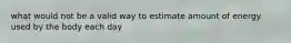 what would not be a valid way to estimate amount of energy used by the body each day