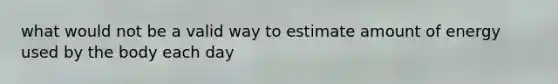 what would not be a valid way to estimate amount of energy used by the body each day