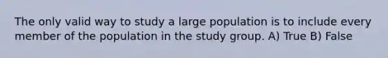 The only valid way to study a large population is to include every member of the population in the study group. A) True B) False