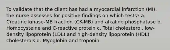 To validate that the client has had a myocardial infarction (MI), the nurse assesses for positive findings on which tests? a. Creatine kinase-MB fraction (CK-MB) and alkaline phosphatase b. Homocysteine and C-reactive protein c. Total cholesterol, low-density lipoprotein (LDL) and high-density lipoprotein (HDL) cholesterols d. Myoglobin and troponin