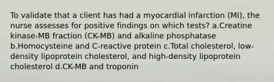 To validate that a client has had a myocardial infarction (MI), the nurse assesses for positive findings on which tests? a.Creatine kinase-MB fraction (CK-MB) and alkaline phosphatase b.Homocysteine and C-reactive protein c.Total cholesterol, low-density lipoprotein cholesterol, and high-density lipoprotein cholesterol d.CK-MB and troponin