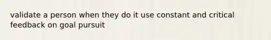 validate a person when they do it use constant and critical feedback on goal pursuit