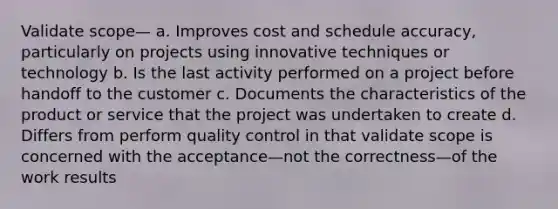 Validate scope— a. Improves cost and schedule accuracy, particularly on projects using innovative techniques or technology b. Is the last activity performed on a project before handoff to the customer c. Documents the characteristics of the product or service that the project was undertaken to create d. Differs from perform quality control in that validate scope is concerned with the acceptance—not the correctness—of the work results