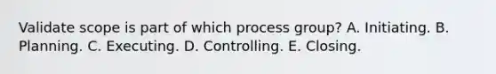 Validate scope is part of which process group? A. Initiating. B. Planning. C. Executing. D. Controlling. E. Closing.