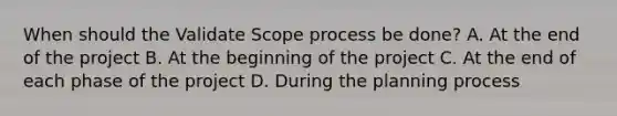 When should the Validate Scope process be done? A. At the end of the project B. At the beginning of the project C. At the end of each phase of the project D. During the planning process