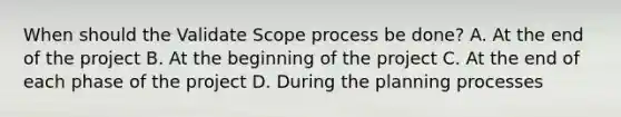 When should the Validate Scope process be done? A. At the end of the project B. At the beginning of the project C. At the end of each phase of the project D. During the planning processes