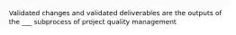 Validated changes and validated deliverables are the outputs of the ___ subprocess of project quality management