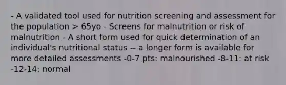 - A validated tool used for nutrition screening and assessment for the population > 65yo - Screens for malnutrition or risk of malnutrition - A short form used for quick determination of an individual's nutritional status -- a longer form is available for more detailed assessments -0-7 pts: malnourished -8-11: at risk -12-14: normal