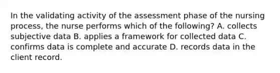 In the validating activity of the assessment phase of the nursing process, the nurse performs which of the following? A. collects subjective data B. applies a framework for collected data C. confirms data is complete and accurate D. records data in the client record.