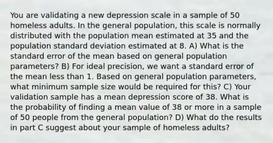 You are validating a new depression scale in a sample of 50 homeless adults. In the general population, this scale is normally distributed with the population mean estimated at 35 and the population standard deviation estimated at 8. A) What is the standard error of the mean based on general population parameters? B) For ideal precision, we want a standard error of the mean less than 1. Based on general population parameters, what minimum sample size would be required for this? C) Your validation sample has a mean depression score of 38. What is the probability of finding a mean value of 38 or more in a sample of 50 people from the general population? D) What do the results in part C suggest about your sample of homeless adults?