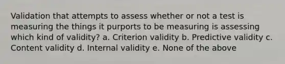 Validation that attempts to assess whether or not a test is measuring the things it purports to be measuring is assessing which kind of validity? a. Criterion validity b. Predictive validity c. Content validity d. Internal validity e. None of the above