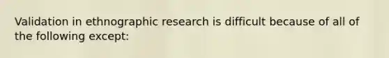 Validation in ethnographic research is difficult because of all of the following except:​