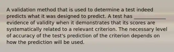 A validation method that is used to determine a test indeed predicts what it was designed to predict. A test has _____________ evidence of validity when it demonstrates that its scores are systematically related to a relevant criterion. The necessary level of accuracy of the test's prediction of the criterion depends on how the prediction will be used.