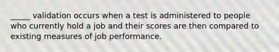 _____ validation occurs when a test is administered to people who currently hold a job and their scores are then compared to existing measures of job performance.