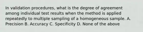 In validation procedures, what is the degree of agreement among individual test results when the method is applied repeatedly to multiple sampling of a homogeneous sample. A. Precision B. Accuracy C. Specificity D. None of the above