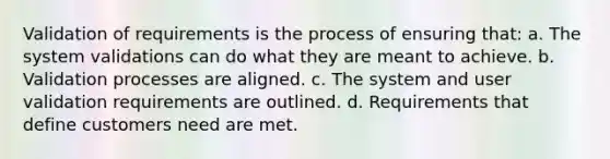 Validation of requirements is the process of ensuring that: a. The system validations can do what they are meant to achieve. b. Validation processes are aligned. c. The system and user validation requirements are outlined. d. Requirements that define customers need are met.