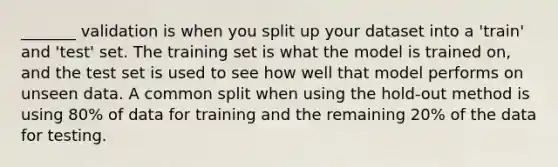 _______ validation is when you split up your dataset into a 'train' and 'test' set. The training set is what the model is trained on, and the test set is used to see how well that model performs on unseen data. A common split when using the hold-out method is using 80% of data for training and the remaining 20% of the data for testing.