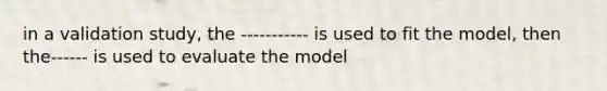 in a validation study, the ----------- is used to fit the model, then the------ is used to evaluate the model