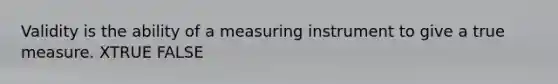 Validity is the ability of a measuring instrument to give a true measure. XTRUE FALSE