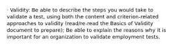 · Validity: Be able to describe the steps you would take to validate a test, using both the content and criterion-related approaches to validity (read/re-read the Basics of Validity document to prepare); Be able to explain the reasons why it is important for an organization to validate employment tests.