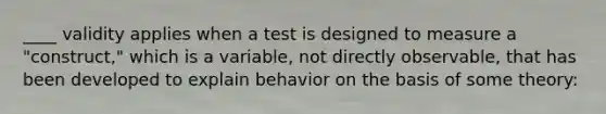 ____ validity applies when a test is designed to measure a "construct," which is a variable, not directly observable, that has been developed to explain behavior on the basis of some theory: