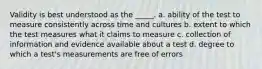 Validity is best understood as the _____. a. ability of the test to measure consistently across time and cultures b. extent to which the test measures what it claims to measure c. collection of information and evidence available about a test d. degree to which a test's measurements are free of errors