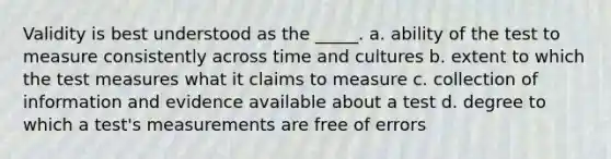 Validity is best understood as the _____. a. ability of the test to measure consistently across time and cultures b. extent to which the test measures what it claims to measure c. collection of information and evidence available about a test d. degree to which a test's measurements are free of errors