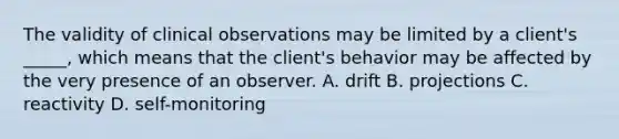 The validity of clinical observations may be limited by a client's _____, which means that the client's behavior may be affected by the very presence of an observer. A. drift B. projections C. reactivity D. self-monitoring