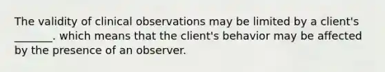 The validity of clinical observations may be limited by a client's _______. which means that the client's behavior may be affected by the presence of an observer.