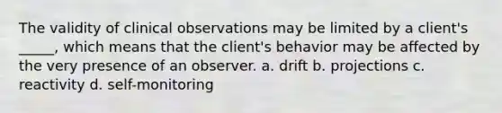 The validity of clinical observations may be limited by a client's _____, which means that the client's behavior may be affected by the very presence of an observer. a. drift b. projections c. reactivity d. self-monitoring