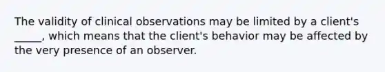 The validity of clinical observations may be limited by a client's _____, which means that the client's behavior may be affected by the very presence of an observer.