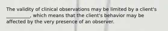 The validity of clinical observations may be limited by a client's __________, which means that the client's behavior may be affected by the very presence of an observer.