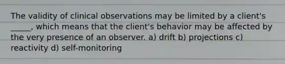 The validity of clinical observations may be limited by a client's _____, which means that the client's behavior may be affected by the very presence of an observer. a) drift b) projections c) reactivity d) self-monitoring