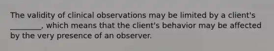 The validity of clinical observations may be limited by a client's ________, which means that the client's behavior may be affected by the very presence of an observer.