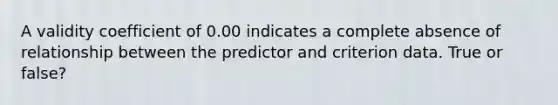 A validity coefficient of 0.00 indicates a complete absence of relationship between the predictor and criterion data. True or false?