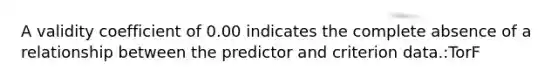 A validity coefficient of 0.00 indicates the complete absence of a relationship between the predictor and criterion data.:TorF