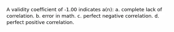 A validity coefficient of -1.00 indicates a(n): a. complete lack of correlation. b. error in math. c. perfect negative correlation. d. perfect positive correlation.