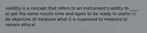 validity is a concept that refers to an instrument's ability to ____ a) get the same results time and again b) be ready to useful c) be objective d) measure what it is supposed to measure e) remain ethical