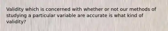 Validity which is concerned with whether or not our methods of studying a particular variable are accurate is what kind of validity?