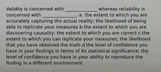 Validity is concerned with ______________ whereas reliability is concerned with _______________. a. the extent to which you are accurately capturing the actual reality; the likelihood of being able to replicate your measures b.the extent to which you are discovering causality; the extent to which you are correct c.the extent to which you can replicate your measures; the likelihood that you have obtained the truth d.the level of confidence you have in your findings in terms of its statistical significance; the level of confidence you have in your ability to reproduce the finding in a different environment